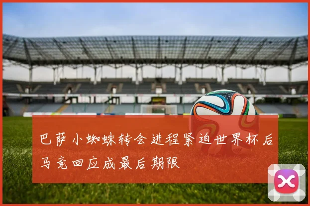 巴萨小蜘蛛转会进程紧迫世界杯后马竞回应成最后期限