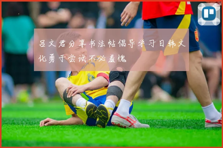 吕文君分享书法帖倡导学习日韩文化勇于尝试不必羞愧