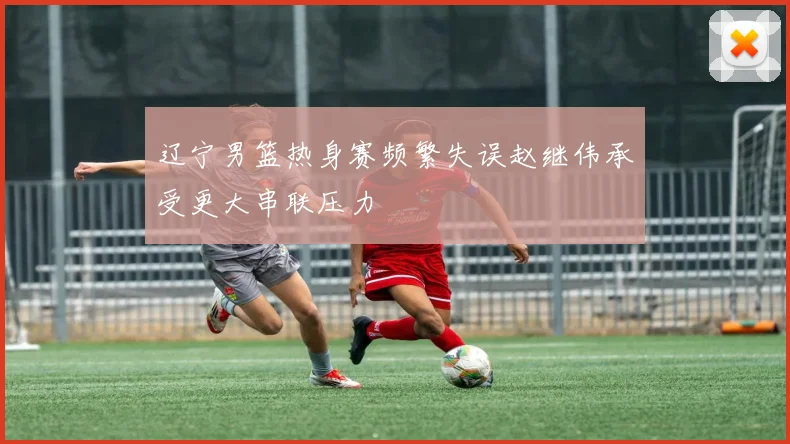 辽宁男篮热身赛频繁失误赵继伟承受更大串联压力
